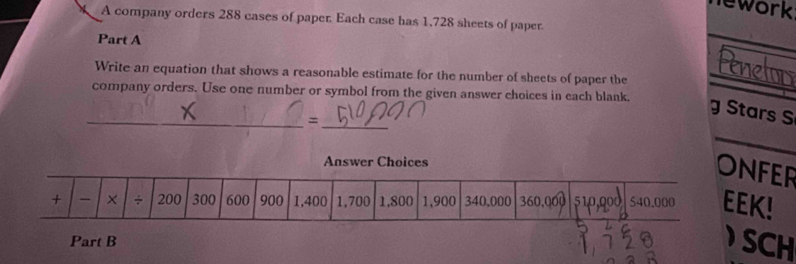 lework 
A company orders 288 cases of paper. Each case has 1,728 sheets of paper. 
Part A 
Write an equation that shows a reasonable estimate for the number of sheets of paper the 
_ 
company orders. Use one number or symbol from the given answer choices in each blank. 
g Stars S 
_= 
_ 
_ 
FER 
K! 
Part B SCH