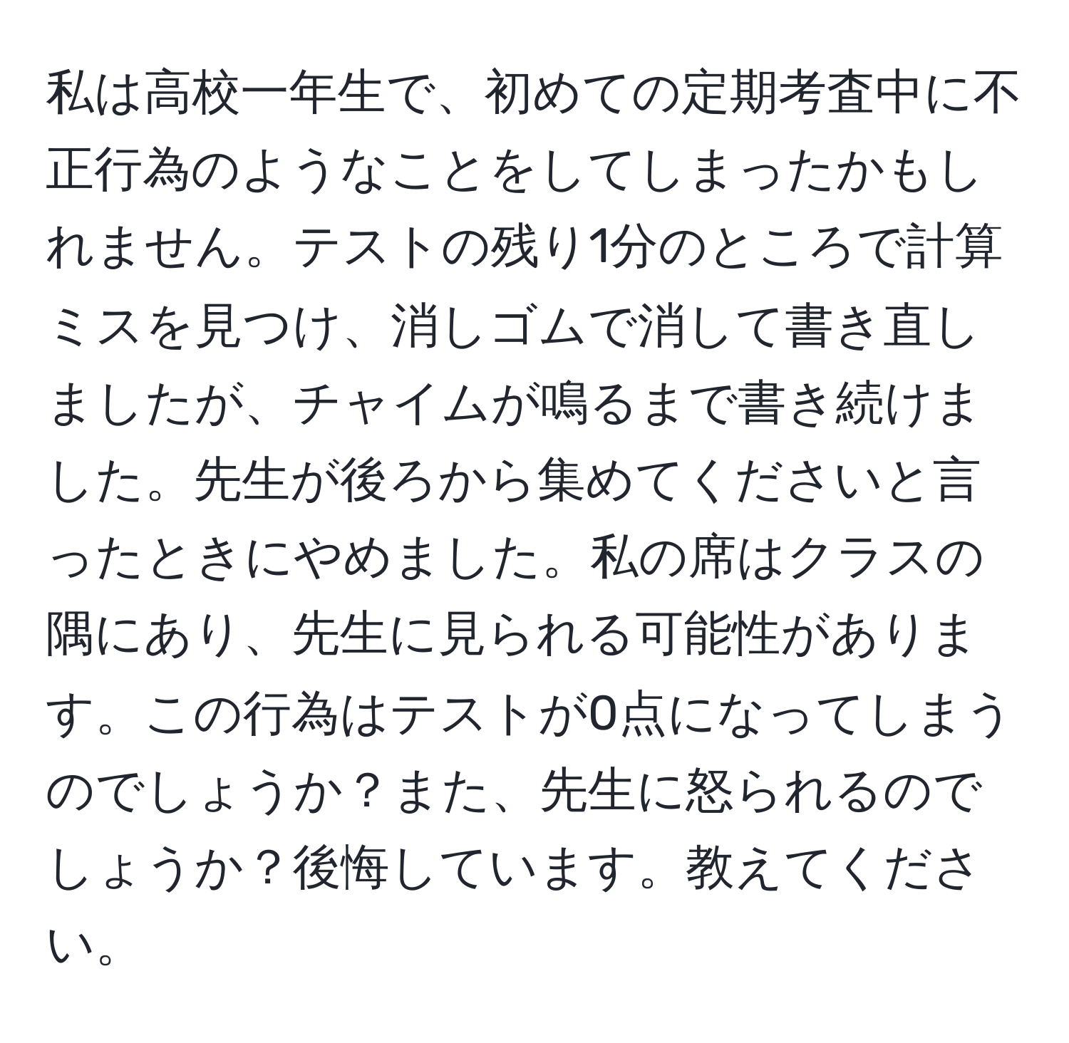 私は高校一年生で、初めての定期考査中に不正行為のようなことをしてしまったかもしれません。テストの残り1分のところで計算ミスを見つけ、消しゴムで消して書き直しましたが、チャイムが鳴るまで書き続けました。先生が後ろから集めてくださいと言ったときにやめました。私の席はクラスの隅にあり、先生に見られる可能性があります。この行為はテストが0点になってしまうのでしょうか？また、先生に怒られるのでしょうか？後悔しています。教えてください。