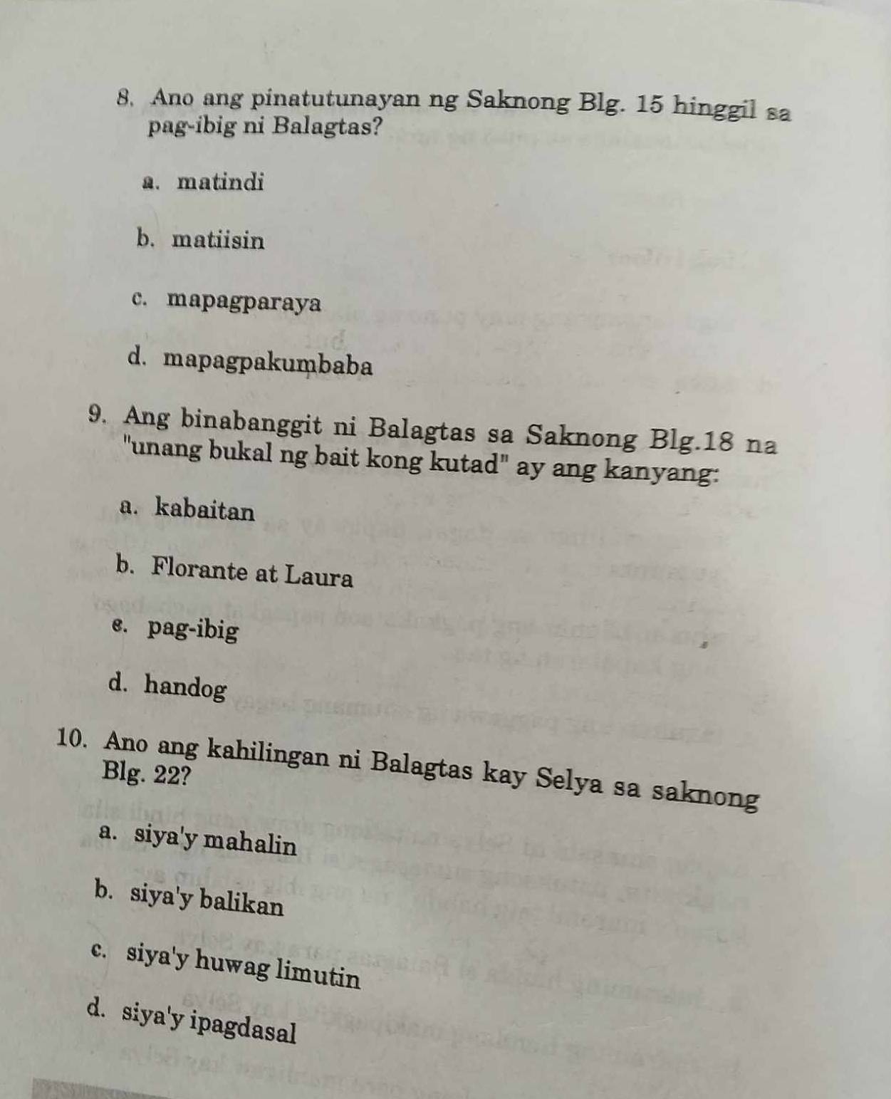 Ano ang pinatutunayan ng Saknong Blg. 15 hinggil sa
pag-ibig ni Balagtas?
a. matindi
b. matiisin
c. mapagparaya
d. mapagpakumbaba
9. Ang binabanggit ni Balagtas sa Saknong Blg. 18 na
"unang bukal ng bait kong kutad" ay ang kanyang:
a. kabaitan
b. Florante at Laura
e. pag-ibig
d. handog
10. Ano ang kahilingan ni Balagtas kay Selya sa saknong
Blg. 22?
a. siya' y mahalin
b. siya'y balikan
c. siya'y huwag limutin
d. siya'y ipagdasal