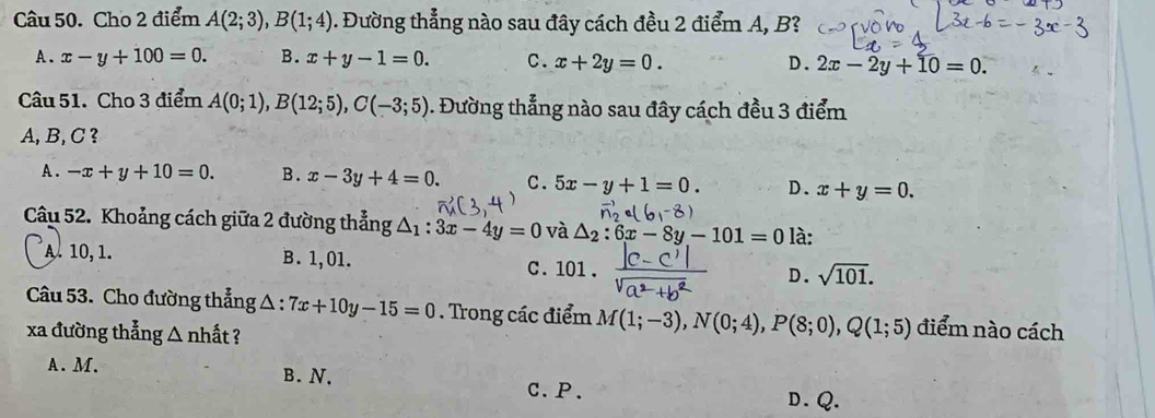 Cho 2 điểm A(2;3), B(1;4). Đường thẳng nào sau đây cách đều 2 điểm A, B?
A. x-y+100=0. B. x+y-1=0. C. x+2y=0. D. 2x-2y+10=0. 
Câu 51. Cho 3 điểm A(0;1), B(12;5), C(-3;5) 1. Đường thẳng nào sau đây cách đều 3 điểm
A, B, C ?
A . -x+y+10=0. B. x-3y+4=0. C. 5x-y+1=0. D. x+y=0. 
Câu 52. Khoảng cách giữa 2 đường thẳng △ _1:3x-4y=0 và △ _2:6x-8y-101=0 là:
A. 10, 1. B. 1,01. C. 101. D. sqrt(101). 
Câu 53. Cho đường thẳng △ :7x+10y-15=0. Trong các điểm M(1;-3), N(0;4), P(8;0), Q(1;5) điểm nào cách
xa đường thẳng △ nhất ?
A. M. B. N. C.P. D. Q.