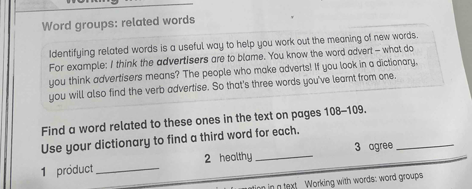 Word groups: related words 
Identifying related words is a useful way to help you work out the meaning of new words. 
For example: I think the advertisers are to blame. You know the word advert - what do 
you think advertisers means? The people who make adverts! If you look in a dictionary, 
you will also find the verb advertise. So that's three words you've learnt from one. 
Find a word related to these ones in the text on pages 108 - 109. 
Use your dictionary to find a third word for each. 
3 agree_ 
1 product _2 healthy_ 
on in a text Working with words: word groups