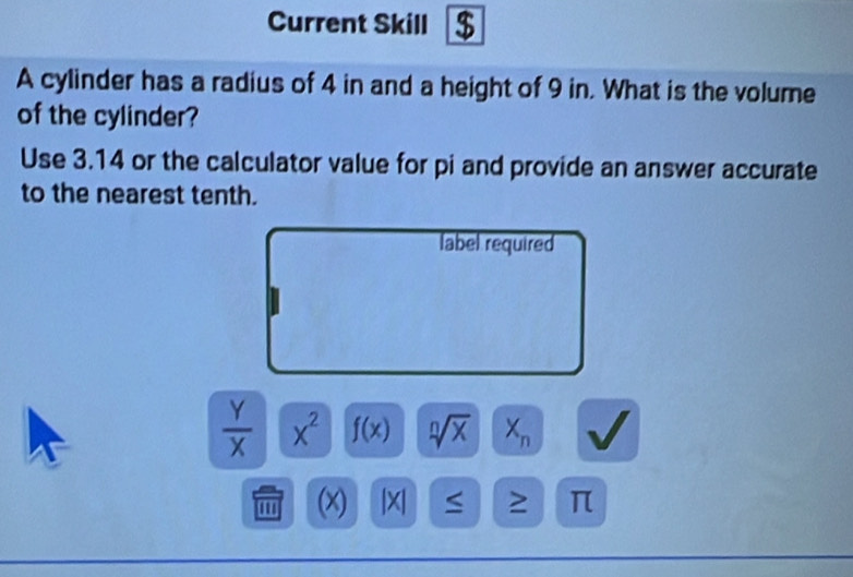 Current Skill $ 
A cylinder has a radius of 4 in and a height of 9 in. What is the volume 
of the cylinder? 
Use 3.14 or the calculator value for pi and provide an answer accurate 
to the nearest tenth. 
label required
 Y/X  x^2 f(x) sqrt[n](x) X_n
''' (x) |X| ≤ ≥ π