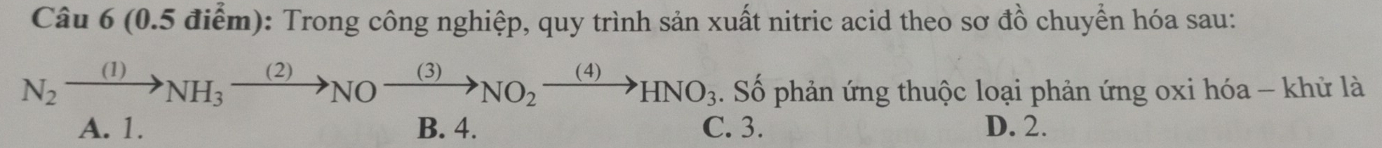 Trong công nghiệp, quy trình sản xuất nitric acid theo sơ đồ chuyển hóa sau:
N_2xrightarrow (1)NH_3xrightarrow (2)NOxrightarrow (3)NO_2xrightarrow (4)HNO_3. Số phản ứng thuộc loại phản ứng oxi hóa - khử là
A. 1. B. 4. C. 3. D. 2.