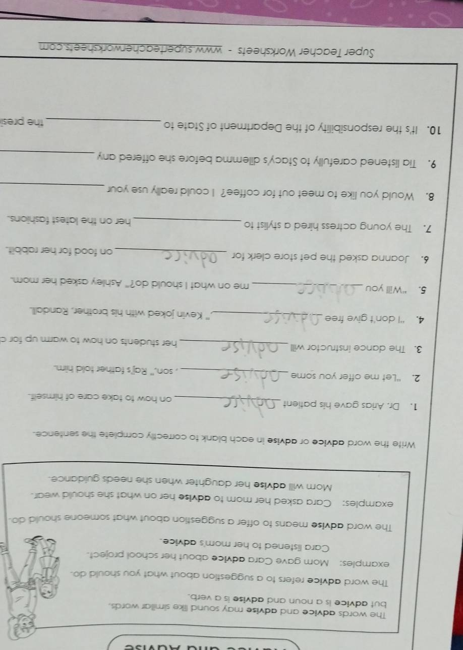 The words advice and advise may sound like simillar words. 
but advice is a noun and advise is a verb. 
The word advice refers to a suggestion about what you should do. 
examples: Mom gave Cara advice about her school project. 
Cara listened to her mom's advice. 
The word advise means to offer a suggestion about what someone should do. 
examples: Cara asked her mom to advise her on what she should wear. 
Mom will advise her daughter when she needs guidance. 
Write the word advice or advise in each blank to correctly complete the sentence. 
1. Dr. Arias gave his patient_ on how to take care of himself. 
2. “Let me offer you some _, son," Raj's father told him. 
3. The dance instructor will _her students on how to warm up for c 
4. “I don't give free _," Kevin joked with his brother, Randall. 
5. “Will you _me on what I should do?" Ashley asked her mom. 
6. Joanna asked the pet store clerk for _on food for her rabbit. 
7. The young actress hired a stylist to _her on the latest fashions. 
_ 
8. Would you like to meet out for coffee? I could really use your 
9. Tia listened carefully to Stacy's dilemma before she offered any_ 
10. It's the responsibility of the Department of State to 
_the presi 
Super Teacher Worksheets - www.superteacherworksheets.com