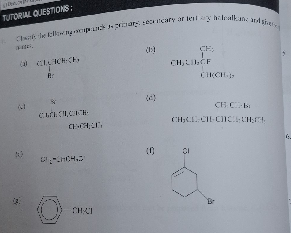 Deduce the stru 
TUTORIAL QUESTIONS : 
1. Classify the following compounds as primary, secondary or tertiary haloalkane and give their 
names. 
(b) 
(a) beginarrayr CH_3CHCH_2CH_3 Brendarray beginarrayr CH_3 CH_2CH_2CF CH(CH_3).endarray
5. 
(d) 
(c)
beginarrayr Br CH,CHCH,HCHCH, CH,CH,CH,CH,endarray.
beginarrayr CH_2CH_2Br CH_3CH_2CH_2CH_3CH_3endarray
6 
(f) 
(e) CH_2=CHCH_2Cl
(g)
bigcirc -CH_2Cl