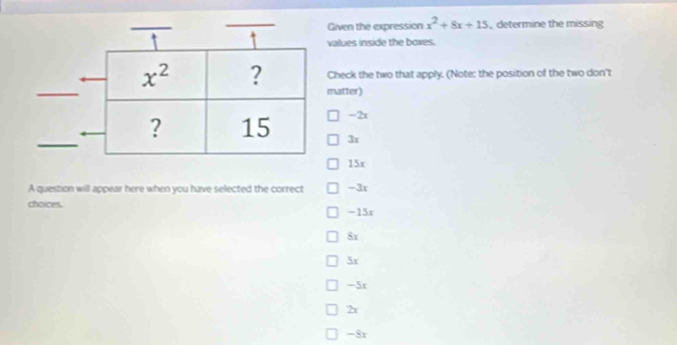 Given the expression x^2+8x+15 , determine the missing
values inside the boxes.
Check the two that apply. (Note: the position of the two don't
matter)
-2x
3r
15r
A question will appear here when you have selected the correct -3r
choices.
-15x
$r
5r
-3r
2x
-8r