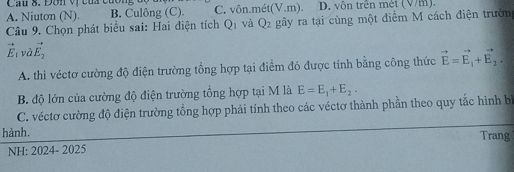 Dôn vị của cương
A. Niuton (N). B. Culông (C). C. vôn.mét(V.m). D. vôn trên mét (V/m).
Câu 9. Chọn phát biểu sai: Hai điện tích Q_1 và Q_2 gây ra tại cùng một điểm M cách điện trường
vector E_1 và vector E_2
A. thì véctơ cường độ điện trường tổng hợp tại điểm đó được tính bằng công thức vector E=vector E_1+vector E_2.
B. độ lớn của cường độ điện trường tổng hợp tại M là E=E_1+E_2.
C. véctơ cường độ điện trường tổng hợp phải tính theo các véctơ thành phần theo quy tắc hình bì
hành.
Trang
NH: 2024- 2025