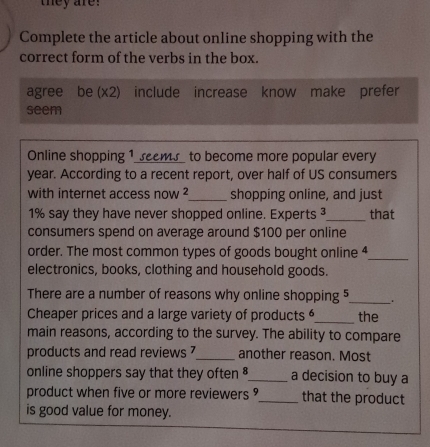 they are! 
Complete the article about online shopping with the 
correct form of the verbs in the box. 
agree be (x2) include increase know make prefer 
seem 
Online shopping 1 seems to become more popular every 
year. According to a recent report, over half of US consumers 
with internet access now ²_ shopping online, and just
1% say they have never shopped online. Experts 3_ that 
consumers spend on average around $100 per online 
order. The most common types of goods bought online 4_ 
electronics, books, clothing and household goods. 
There are a number of reasons why online shopping 5_ . 
Cheaper prices and a large variety of products _the 
main reasons, according to the survey. The ability to compare 
products and read reviews ? _another reason. Most 
online shoppers say that they often $_  a decision to buy a 
product when five or more reviewers _that the product 
is good value for money.