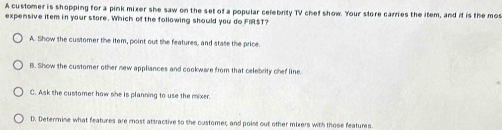 A customer is shopping for a pink mixer she saw on the set of a popular celebrity TV chef show. Your store carries the item, and it is the mos
expensive item in your store. Which of the following should you do FIRST?
A. Show the customer the item, point out the features, and state the price.
B. Show the customer other new appliances and cookware from that celebrity chef line.
C. Ask the customer how she is planning to use the mixer.
D. Determine what features are most attractive to the customer, and point out other mixers with those features.