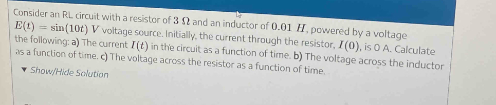 Consider an RL circuit with a resistor of 3 Ω and an inductor of 0.01 H, powered by a voltage
E(t)=sin (10t)V voltage source. Initially, the current through the resistor, I(0) , is 0 A. Calculate 
the following: a) The current I(t) in the circuit as a function of time. b) The voltage across the inductor 
as a function of time. c) The voltage across the resistor as a function of time. 
Show/Hide Solution