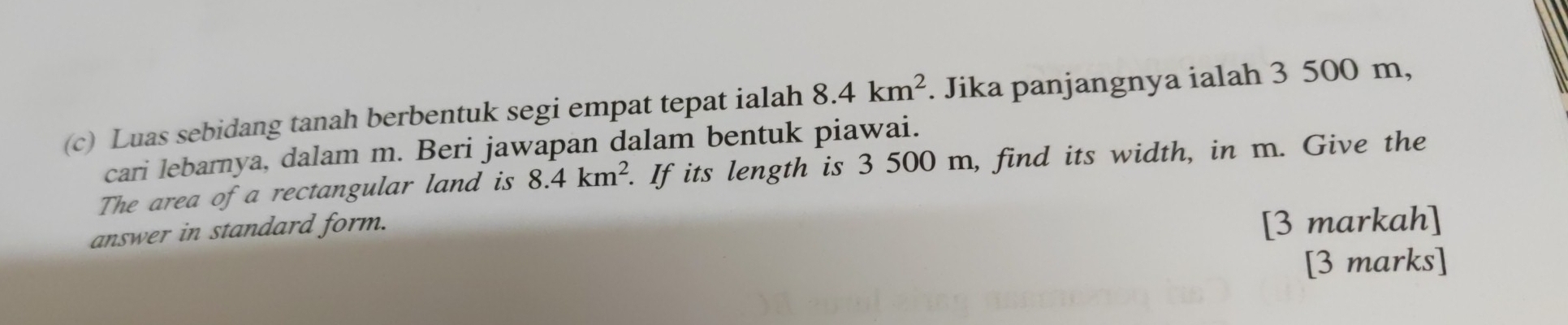 Luas sebidang tanah berbentuk segi empat tepat ialah 8.4km^2. Jika panjangnya ialah 3 500 m, 
cari lebarnya, dalam m. Beri jawapan dalam bentuk piawai. 
The area of a rectangular land is 8.4km^2. If its length is 3 500 m, find its width, in m. Give the 
answer in standard form. 
[3 markah] 
[3 marks]