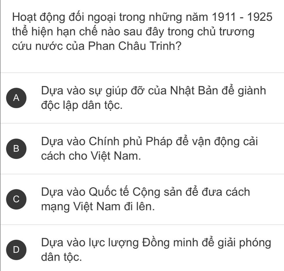 Hoạt động đối ngoại trong những năm 1911-192 25
thể hiện hạn chế nào sau đây trong chủ trương
cứu nước của Phan Châu Trinh?
Dựa vào sự giúp đỡ của Nhật Bản để giành
A
độc lập dân tộc.
Dựa vào Chính phủ Pháp để vận động cải
B
cách cho Việt Nam.
C
Dựa vào Quốc tế Cộng sản để đưa cách
mạng Việt Nam đi lên.
D
Dựa vào lực lượng Đồng minh đễ giải phóng
dân tộc.