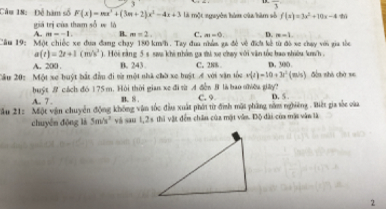 3
13 overline 3
Câu 18: Đễ hàm số F(x)=mx^2+(3m+2)x^2-4x+3 là một nguyên hàm của hàm số f(x)=3x^2+10x-4ti
giá trị của tham số w là
A. m=-1. B. m=2, C. m=0. D. m=1. 
Câu 19: Một chiếc xe đựa đang chạy 180 km/h. Tay đua nhềm ga đề về địh kê từ đó xe chạy với gia tốc
a(t)=2t+1(m/s^2). Hội rằng 5 s saa khi nhân ga thì xe chạy với vận tốc bao nhiêu km/h ,
A. 200. B. 243. C. 288 D. 300
Cầu 20: Một xe buýt bắt đầu đi vừ một nhà chờ xe buật A với vận tốc v(t)=10+3t^2(m/s) đến shà chờ se
buật B cách đó 175 m. Hội thời gian xe đi từ A đễn B là bao nhiều giây?
A. 7. B. 8. C. 9 D. 5.
Xầu 21: Một vận chuyển động không vận tốc đầu xuất phát từ đình mặt phẳng nằm nghiêng . Biết gia sốc của
chuyên động là 5m/s^2 và sau 1, 2s thi vật đến chân của mặt vê. Độ dài của mặt văn là
2