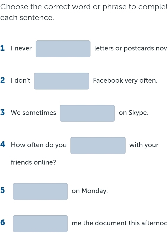 Choose the correct word or phrase to complet 
each sentence. 
1 l never letters or postcards now 
□  
2 I don't Facebook very often. 
3 We sometimes on Skype. 
4 How often do you° with your 
friends online? 
□  
5 on Monday. 
□  
lambda 
6 me the document this afternoc