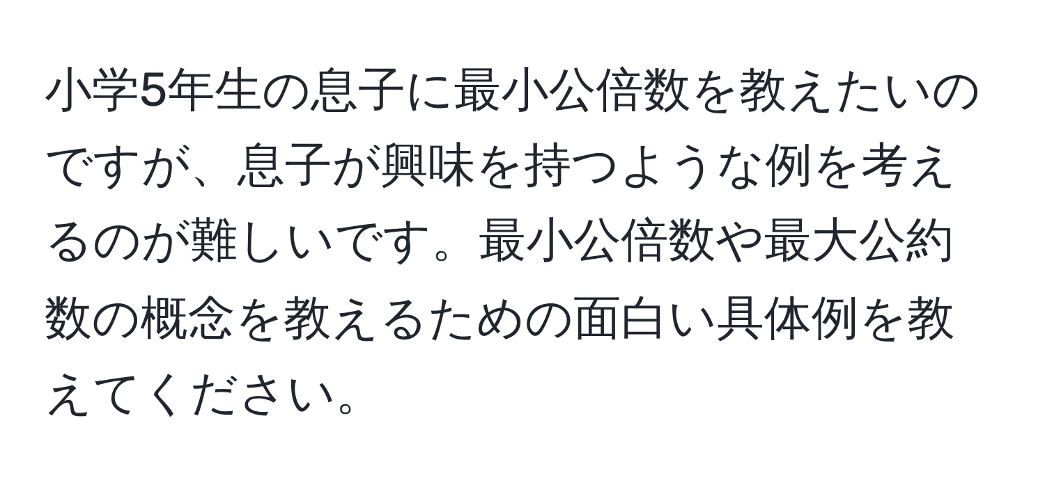 小学5年生の息子に最小公倍数を教えたいのですが、息子が興味を持つような例を考えるのが難しいです。最小公倍数や最大公約数の概念を教えるための面白い具体例を教えてください。