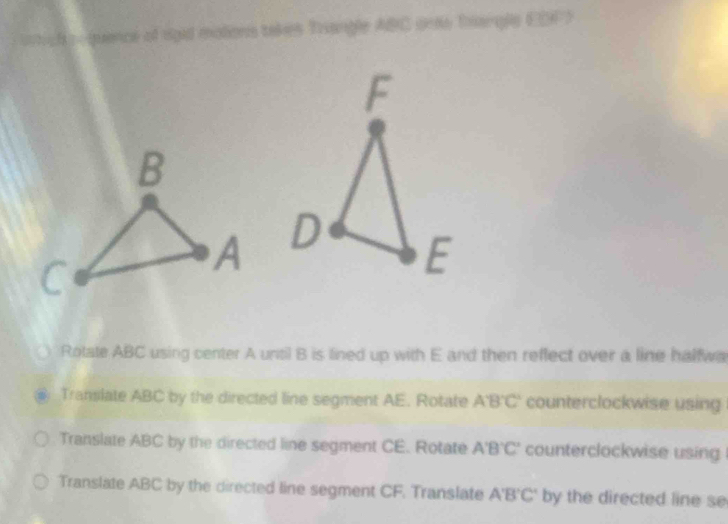 quence of rgid motions takes Trangle ABC ono Iargle EDF) 

Rotate ABC using center A until B is lined up with E and then reffect over a line halfwa 
Translate ABC by the directed line segment AE. Rotate A'B'C' counterclockwise using 
Translate ABC by the directed line segment CE. Rotate A'B'C' counterclockwise using 
Translate ABC by the directed line segment CF. Translate A'B'C' by the directed line se