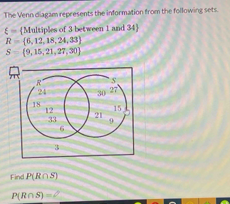 The Venn diagam represents the information from the following sets.
xi = Multiples of 3 between 1 and 34 
R= 6,12,18,24,33
S= 9,15,21,27,30
Find P(R∩ S)
P(R∩ S)=varnothing