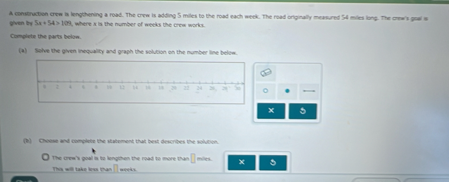 A construction crew is lengthening a road. The crew is adding 5 miles to the road each week. The road originallly measured 54 miles long. The crew's goal is 
given by 5x+54>109 I, where x is the number of weeks the crew works. 
Complete the parts below. 
(a) Solve the given inequality and graph the solution on the number line below. 
,
x 5
(b) Choose and complete the statement that best describes the solution. 
The crew's goal is to lengthen the road to more than miles. x 5 
This willl take less than weeks.