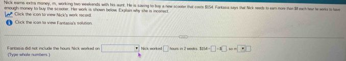 Nick earns extra money, m, working two weekends with his aunt. He is saving to buy a new scooter that costs $154. Fantasia says that Nick needs to earn more than $8 each hour he works to have 
enough money to buy the scooter. Her work is shown below, Explain why she is incorect. 
Click the icon to view Nick's work record. 
Click the icon to view Fantasia's solution. 
Fantasia did not include the hours Nick worked on □° Nick worked □ hours in 2 weeks. $154/ □ =$□ s0 □ □ 
(Type whole numbers]