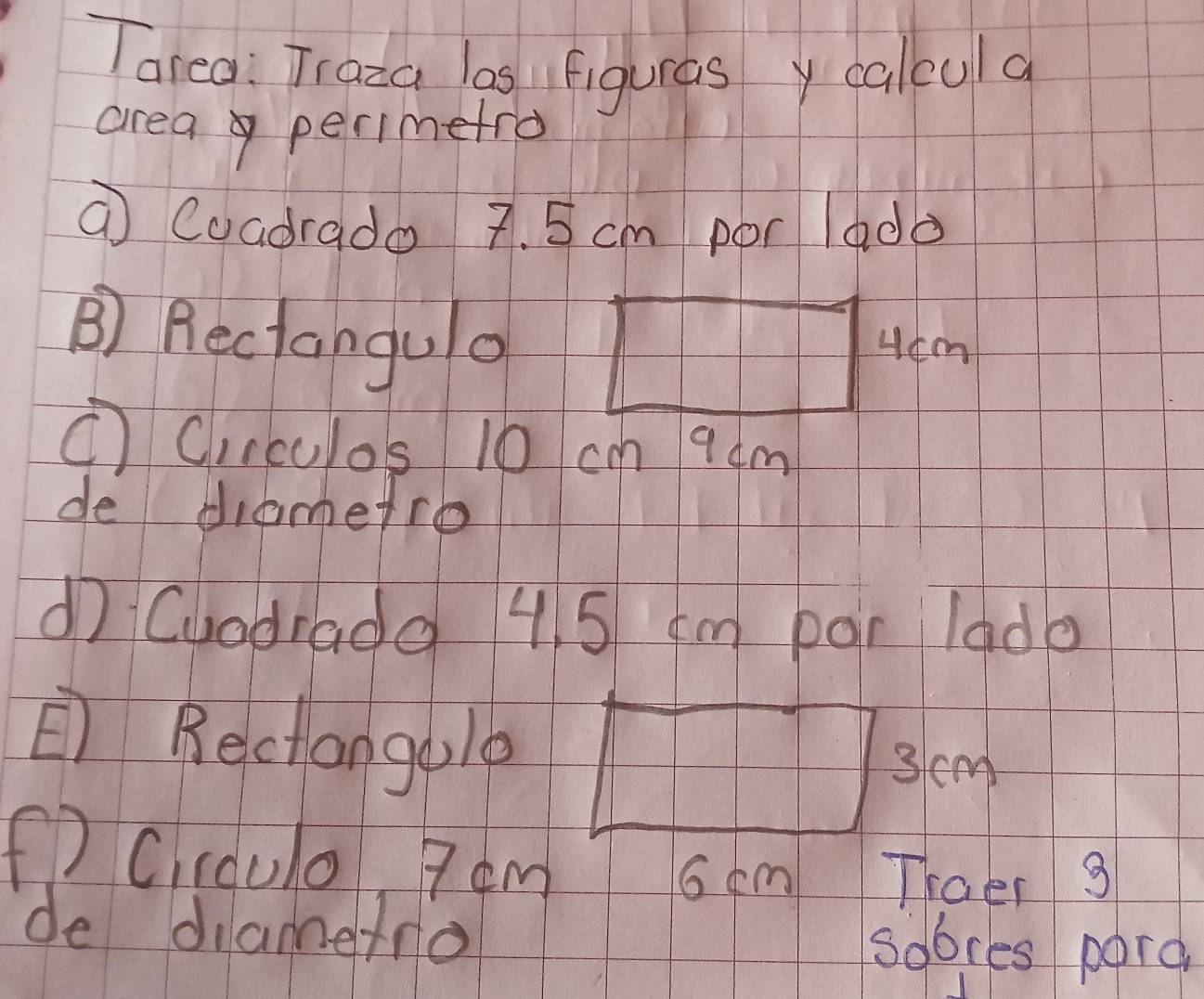 Tarea: Traza las Figuras y calcula 
area perimetro 
⑦ Coadrado 7. 5 cm por lada 
B) Rectangula 
①C,rculos 10 cm 9dm
de diametro 
dì Cuodiada 4. 5 cm par lado 
E Bectongblp
3 cm
() C.ccul0 7om
6 cm Thaer 9 
de diamefo 
sobces parg