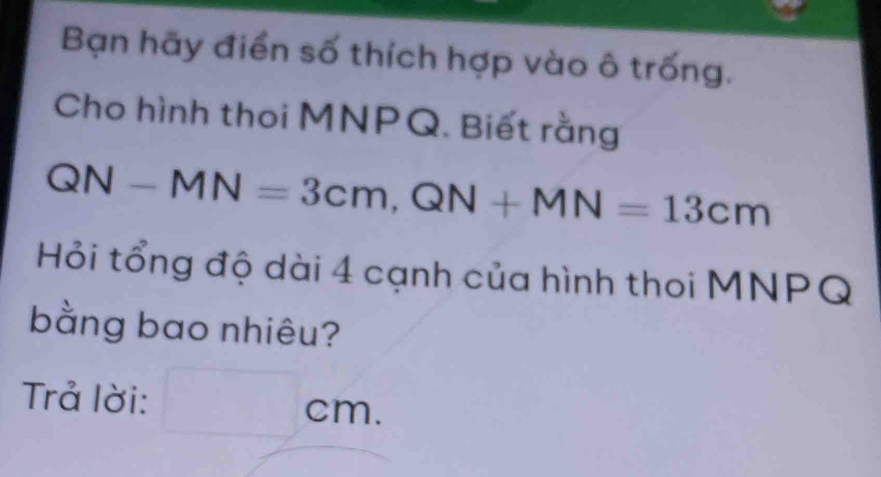 Bạn hãy điển số thích hợp vào ô trống. 
Cho hình thoi MNPQ. Biết rằng
QN-MN=3cm, QN+MN=13cm
Hỏi tổng độ dài 4 cạnh của hình thoi MNPQ
bằng bao nhiêu? 
Trả lời: cm