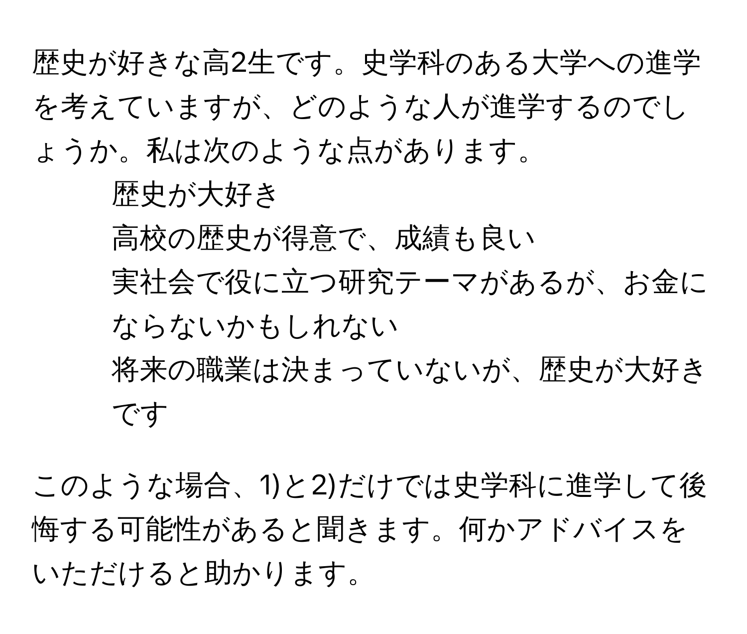 歴史が好きな高2生です。史学科のある大学への進学を考えていますが、どのような人が進学するのでしょうか。私は次のような点があります。  
1) 歴史が大好き   
2) 高校の歴史が得意で、成績も良い  
3) 実社会で役に立つ研究テーマがあるが、お金にならないかもしれない  
4) 将来の職業は決まっていないが、歴史が大好きです  

このような場合、1)と2)だけでは史学科に進学して後悔する可能性があると聞きます。何かアドバイスをいただけると助かります。