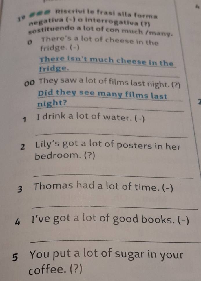 Riscrivi le frasi alla forma 
negativa (-) o interrogativa (?) 
sostituendo a lot of con much /many. 
0 There's a lot of cheese in the 
fridge. (-) 
There isn't much cheese in the 
fridge. 
00 They saw a lot of films last night. (?) 
_ 
Did they see many films last _2 
night? 
1 I drink a lot of water. (-) 
_ 
2 Lily’s got a lot of posters in her 
bedroom. (?) 
_ 
3 Thomas had a lot of time. (-) 
_ 
4 I’ve got a lot of good books. (-) 
_ 
5 You put a lot of sugar in your 
coffee. (?)