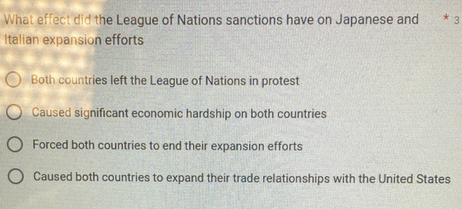 What effect did the League of Nations sanctions have on Japanese and * 3
Italian expansion efforts
Both countries left the League of Nations in protest
Caused significant economic hardship on both countries
Forced both countries to end their expansion efforts
Caused both countries to expand their trade relationships with the United States