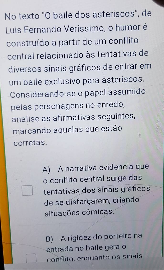 No texto "O baile dos asteriscos", de
Luis Fernando Veríssimo, o humor é
construído a partir de um conflito
central relacionado às tentativas de
diversos sinais gráficos de entrar em
um baile exclusivo para asteriscos.
Considerando-se o papel assumido
pelas personagens no enredo,
analise as afirmativas seguintes,
marcando aquelas que estão
corretas.
A) A narrativa evidencia que
o conflito central surge das
tentativas dos sinais gráficos
de se disfarçarem, criando
situações cômicas.
B) A rigidez do porteiro na
entrada no baile gera o
conflito. enguanto os sinais