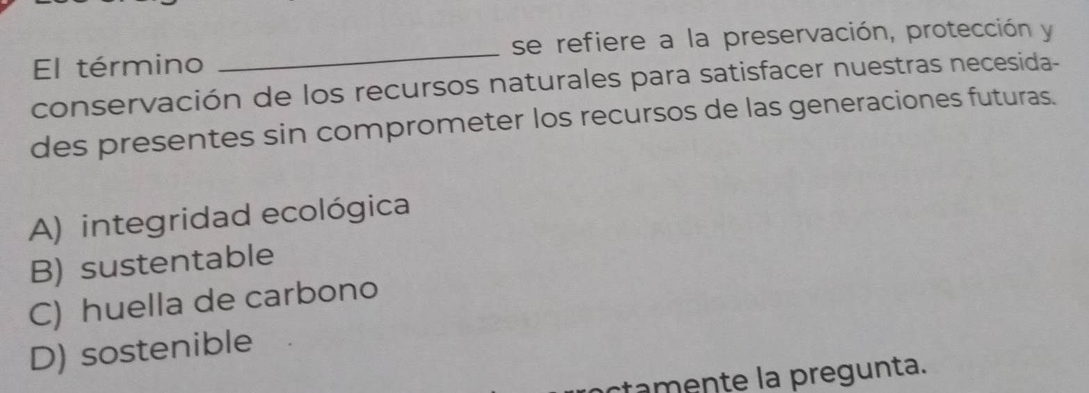 se refiere a la preservación, protección y
El término
_
conservación de los recursos naturales para satisfacer nuestras necesida-
des presentes sin comprometer los recursos de las generaciones futuras.
A) integridad ecológica
B) sustentable
C) huella de carbono
D) sostenible
ctamente la pregunta.