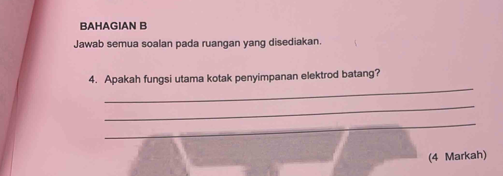 BAHAGIAN B 
Jawab semua soalan pada ruangan yang disediakan. 
_ 
4. Apakah fungsi utama kotak penyimpanan elektrod batang? 
_ 
_ 
(4 Markah)