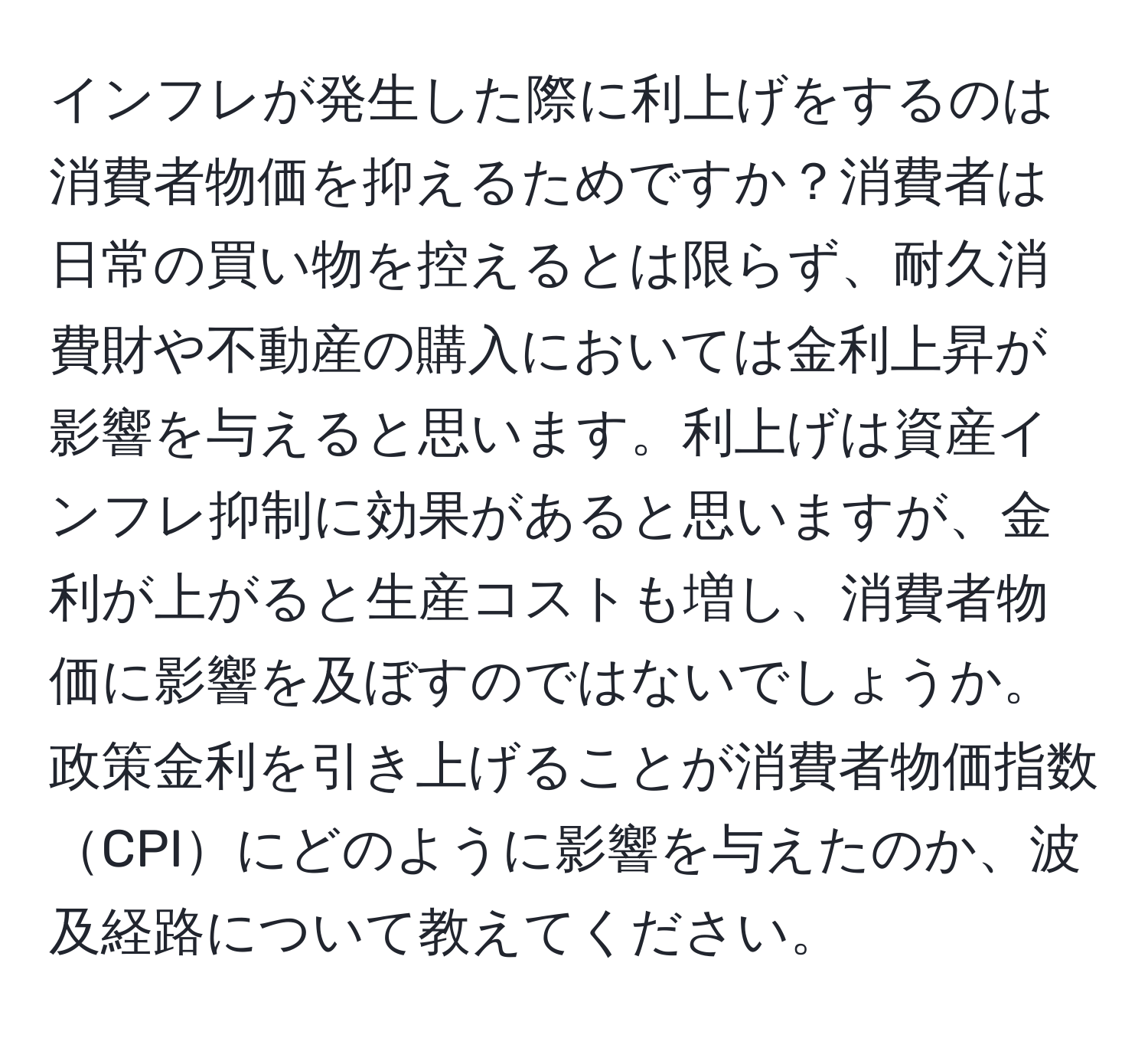 インフレが発生した際に利上げをするのは消費者物価を抑えるためですか？消費者は日常の買い物を控えるとは限らず、耐久消費財や不動産の購入においては金利上昇が影響を与えると思います。利上げは資産インフレ抑制に効果があると思いますが、金利が上がると生産コストも増し、消費者物価に影響を及ぼすのではないでしょうか。政策金利を引き上げることが消費者物価指数CPIにどのように影響を与えたのか、波及経路について教えてください。