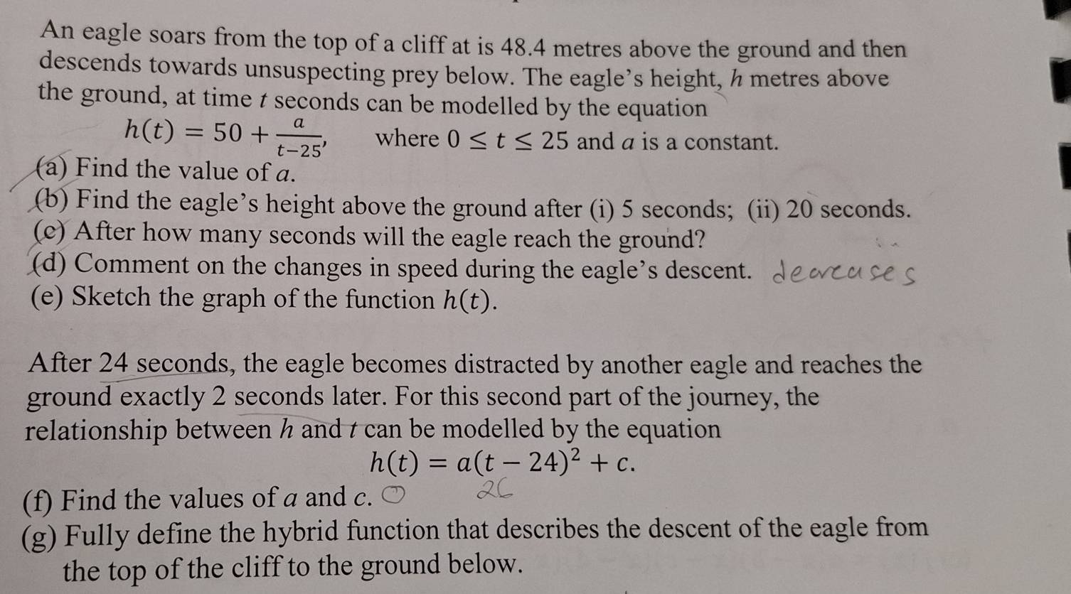 An eagle soars from the top of a cliff at is 48.4 metres above the ground and then 
descends towards unsuspecting prey below. The eagle’s height, h metres above 
the ground, at time t seconds can be modelled by the equation
h(t)=50+ a/t-25 , where 0≤ t≤ 25 and a is a constant. 
(a) Find the value of a. 
(b) Find the eagle’s height above the ground after (i) 5 seconds; (ii) 20 seconds. 
(c) After how many seconds will the eagle reach the ground? 
(d) Comment on the changes in speed during the eagle’s descent. 
(e) Sketch the graph of the function h(t). 
After 24 seconds, the eagle becomes distracted by another eagle and reaches the 
ground exactly 2 seconds later. For this second part of the journey, the 
relationship between h and t can be modelled by the equation
h(t)=a(t-24)^2+c. 
(f) Find the values of a and c. 
(g) Fully define the hybrid function that describes the descent of the eagle from 
the top of the cliff to the ground below.