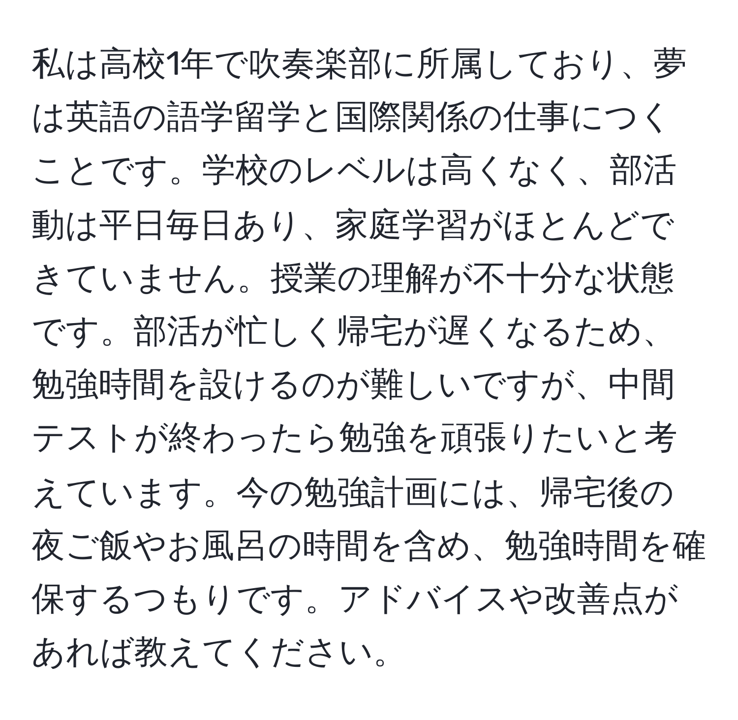 私は高校1年で吹奏楽部に所属しており、夢は英語の語学留学と国際関係の仕事につくことです。学校のレベルは高くなく、部活動は平日毎日あり、家庭学習がほとんどできていません。授業の理解が不十分な状態です。部活が忙しく帰宅が遅くなるため、勉強時間を設けるのが難しいですが、中間テストが終わったら勉強を頑張りたいと考えています。今の勉強計画には、帰宅後の夜ご飯やお風呂の時間を含め、勉強時間を確保するつもりです。アドバイスや改善点があれば教えてください。