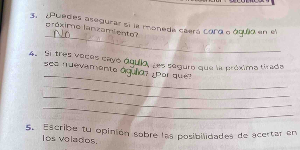 3.¿Puedes asegurar si la moneda caerá cara o águlla en el 
_ 
próximo lanzamiento? 
4. Si tres veces cayó águila, ¿es seguro que la próxima tirada 
_ 
sea nuevamente águlla? ¿Por qué? 
_ 
_ 
_ 
5. Escribe tu opinión sobre las posibilidades de acertar en 
Ios volados.