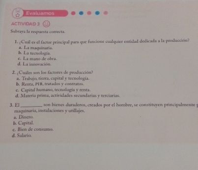 Evaluamos
ACTIVIDAD 3
Subraya la respuesta correcta.
1. ¿Cuál es el factor principal para que funcione cualquier entidad dedicada a la producción?
a. La maquinaria.
b. La tecnología.
e. La mano de obra.
d. La innovación.
2. ¿Cuiles son los factores de producción?
a. Trabajo, tierra, capital y tecnologia.
b. Renta, PIB, tratados y contratos.
e. Capital humano, tecnología y renta.
d. Materia prima, actividades secundarias y terciarias.
3. El _ son bienes duraderos, creados por el hombre, se constituyen principalmente y
maquinaría, instalaciones y utillajes.
a. Dinero.
b. Capital.
e. Bien de consumo.
d. Salario.