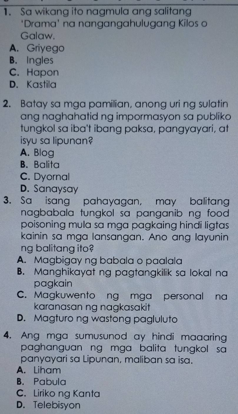 Sa wikang ito nagmula ang salitang
‘Drama' na nangangahulugang Kilos o
Galaw.
A. Griyego
B. Ingles
C. Hapon
D. Kastila
2. Batay sa mga pamilian, anong uri ng sulatin
ang naghahatid ng impormasyon sa publiko 
tungkol sa iba't ibang paksa, pangyayari, at
isyu sa lipunan?
A. Blog
B. Balita
C. Dyornal
D. Sanaysay
3. Sa isang pahayagan, may balitang
nagbabala tungkol sa panganib ng food .
poisoning mula sa mga pagkaing hindi ligtas 
kainin sa mga lansangan. Ano ang layunin
ng balitang ito?
A. Magbigay ng babala o paalala
B. Manghikayat ng pagtangkilik sa lokal na
pagkain
C. Magkuwento ng mga personal na
karanasan ng nagkasakit
D. Magturo ng wastong pagluluto
4. Ang mga sumusunod ay hindi maaaring
paghanguan ng mga balita tungkol sa
panyayari sa Lipunan, maliban sa isa.
A. Liham
B. Pabula
C. Liriko ng Kanta
D. Telebisyon