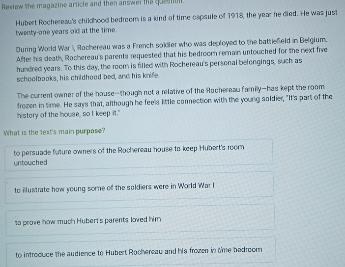 Review the magazine article and then answer the question.
Hubert Rochereau's childhood bedroom is a kind of time capsule of 1918, the year he died. He was just
twenty-one years old at the time.
During World War I, Rochereau was a French soldier who was deployed to the battlefield in Belgium.
After his death, Rochereau's parents requested that his bedroom remain untouched for the next five
hundred years. To this day, the room is filled with Rochereau's personal belongings, such as
schoolbooks, his childhood bed, and his knife.
The current owner of the house—though not a relative of the Rochereau family—has kept the room
frozen in time. He says that, although he feels little connection with the young soldier, "It's part of the
history of the house, so I keep it."
What is the text's main purpose?
to persuade future owners of the Rochereau house to keep Hubert's room
untouched
to illustrate how young some of the soldiers were in World War I
to prove how much Hubert's parents loved him
to introduce the audience to Hubert Rochereau and his frozen in time bedroom