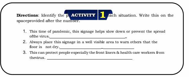 Directions: Identify the p ACTVIN 1 each situation. Write this on the 
spaceprovided after the number. 
1. This time of pandemic, this signage helps slow down or prevent the spread 
ofthe virus. 
_ 
2. Always place this signage in a well visible area to warn others that the 
floor is not dry._ 
3. This can protect people especially the front liners & health care workers from 
thevirus ._