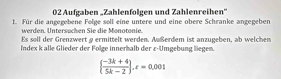 Aufgaben „Zahlenfolgen und Zahlenreihen“ 
1. Für die angegebene Folge soll eine untere und eine obere Schranke angegeben 
werden. Untersuchen Sie die Monotonie. 
Es soll der Grenzwert g ermittelt werden. Außerdem ist anzugeben, ab welchen 
Index k alle Glieder der Folge innerhalb der ε-Umgebung liegen.
  (-3k+4)/5k-2  ,varepsilon =0,001