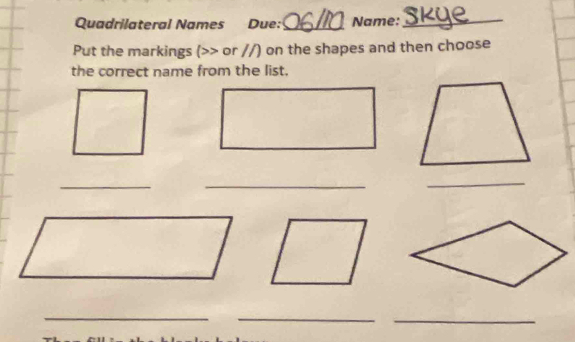 Quadrilateral Names Due:_ Name: 
_ 
Put the markings (>> or //) on the shapes and then choose 
the correct name from the list. 
_ 
_ 
_ 
_ 
_ 
_