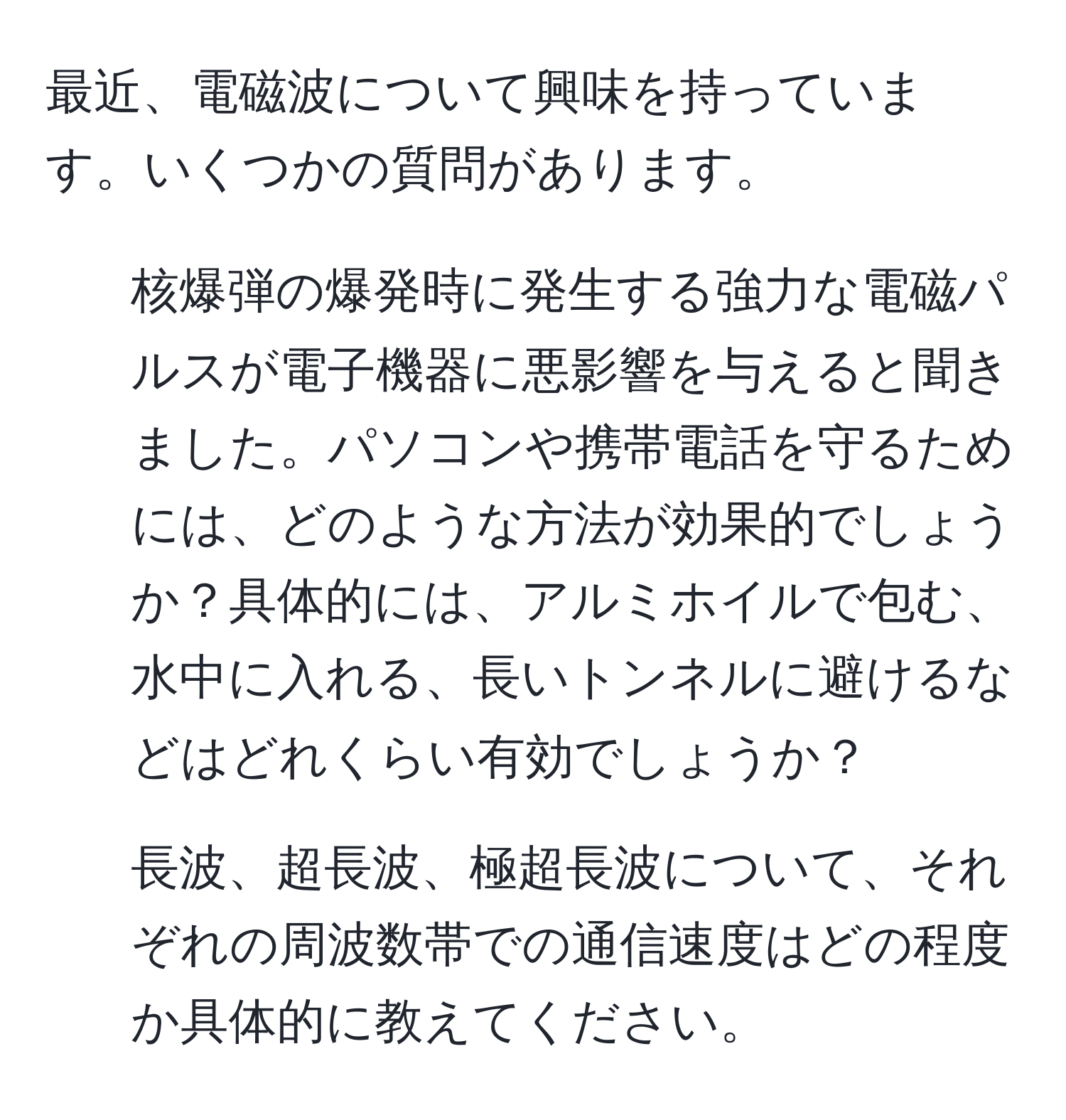 最近、電磁波について興味を持っています。いくつかの質問があります。  
1. 核爆弾の爆発時に発生する強力な電磁パルスが電子機器に悪影響を与えると聞きました。パソコンや携帯電話を守るためには、どのような方法が効果的でしょうか？具体的には、アルミホイルで包む、水中に入れる、長いトンネルに避けるなどはどれくらい有効でしょうか？  
2. 長波、超長波、極超長波について、それぞれの周波数帯での通信速度はどの程度か具体的に教えてください。