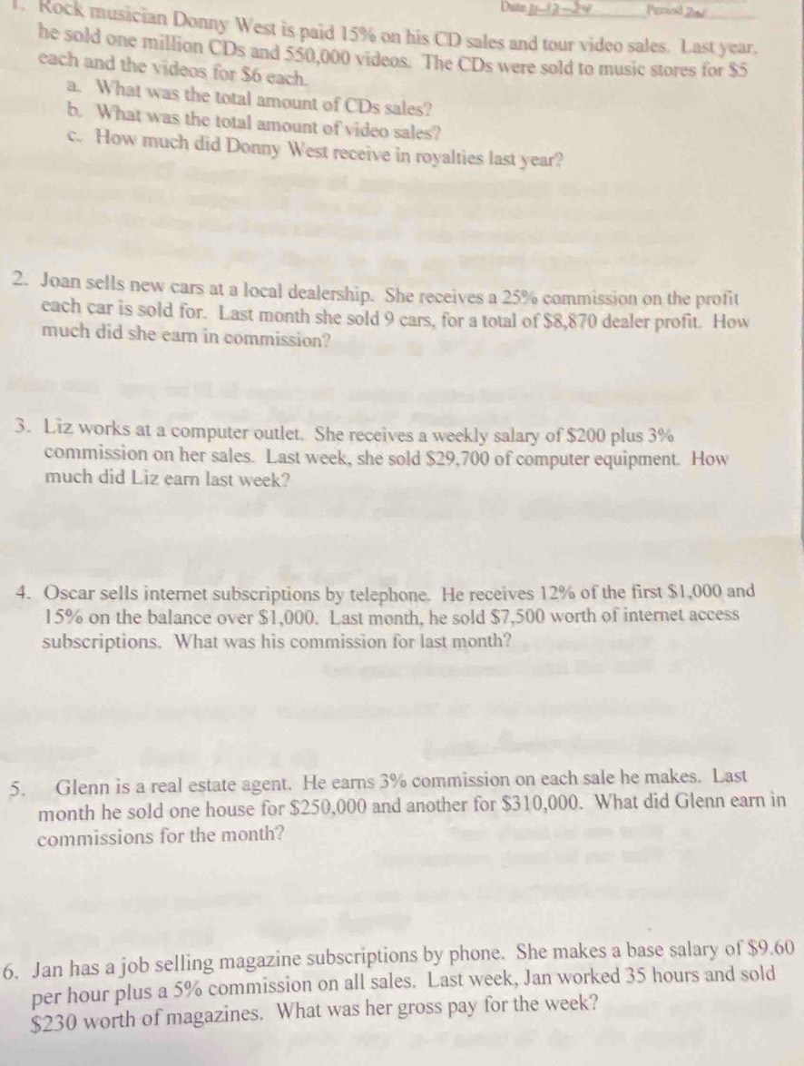 Perwd 2n 
1. Rock musician Donny West is paid 15% on his CD sales and tour video sales. Last year. 
he sold one million CDs and 550,000 videos. The CDs were sold to music stores for $5
each and the videos for $6 each. 
a. What was the total amount of CDs sales? 
b. What was the total amount of video sales? 
c. How much did Donny West receive in royalties last year? 
2. Joan sells new cars at a local dealership. She receives a 25% commission on the profit 
each car is sold for. Last month she sold 9 cars, for a total of $8,870 dealer profit. How 
much did she earn in commission? 
3. Liz works at a computer outlet. She receives a weekly salary of $200 plus 3%
commission on her sales. Last week, she sold $29,700 of computer equipment. How 
much did Liz earn last week? 
4. Oscar sells internet subscriptions by telephone. He receives 12% of the first $1,000 and
15% on the balance over $1,000. Last month, he sold $7,500 worth of internet access 
subscriptions. What was his commission for last month? 
5. Glenn is a real estate agent. He earns 3% commission on each sale he makes. Last 
month he sold one house for $250,000 and another for $310,000. What did Glenn earn in 
commissions for the month? 
6. Jan has a job selling magazine subscriptions by phone. She makes a base salary of $9.60
per hour plus a 5% commission on all sales. Last week, Jan worked 35 hours and sold
$230 worth of magazines. What was her gross pay for the week?