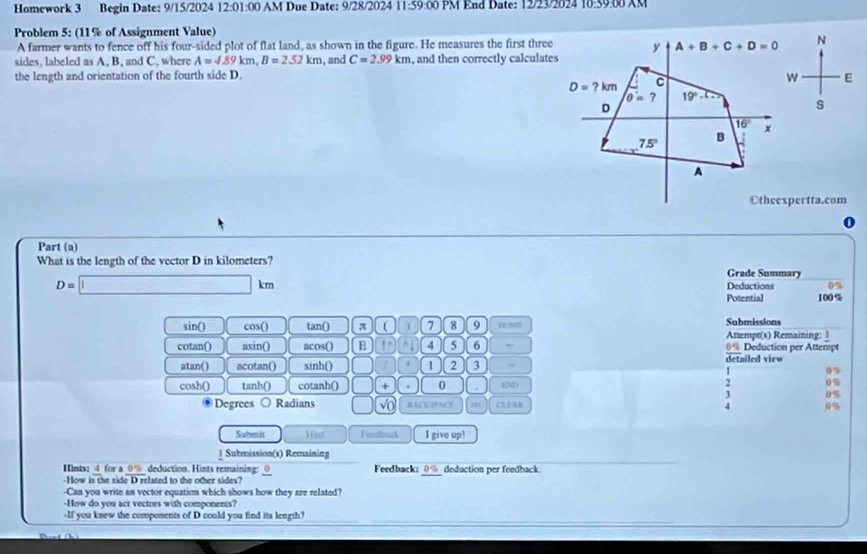 Homework 3 Begin Date: 9/15/2024 12:01:00 AM Due Date: 9/28/2024 11:59:00 PM End Date: 12/23/2024 10:59.00 AM
Problem 5: (11% of Assignment Value)
A farmer wants to fence off his four-sided plot of flat land, as shown in the figure. He measures the first three N
sides, labeled as A, B, and C, where A=4.89km,B=2.52km
the length and orientation of the fourth side D. , and C=2.99km , and then correctly calculates
E
s
Otheexpertta.com
D
Part (a)
What is the length of the vector D in kilometers? Grade Summary
D=□ km
Deductions 0%
Potential 100%
sin() cos() tan() π  7 8 9 Row Submissions
Attempt(s) Remaining: 1
cotan() asin() acos() B to 4 5 6 0% Deduction per Attempt
atan() acotan() sinh() 1 2 3 detailed view
0%
cosh() tanh() cotanh() + . 0 . (N
2 0%
D%
Degrees Radians vo BACKSPAC 0%
Suhenit Hint Feodoack I give upl
1 Submission(s) Remaining
Hints: 4 for a 0% deduction. Hints remaining: Feedback: 0% deduction per feedback
-How is the side D related to the other sides?
-Can you write an vector equation which shows how they are related?
-How do you act vectors with components?
-If you knew the components of D could you find its length?