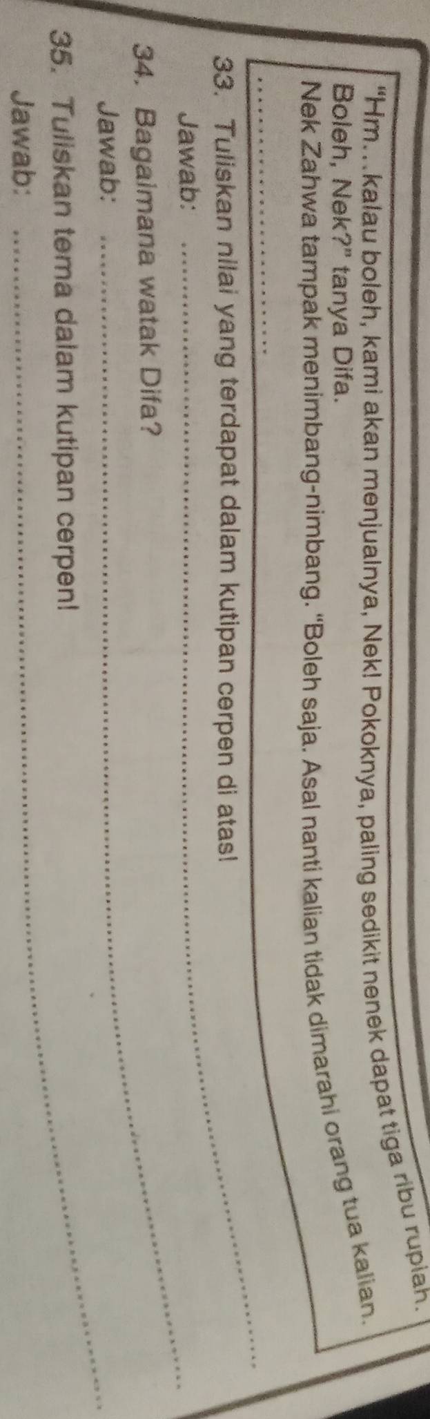 “Hm.kalau boleh, kami akan menjualnya, Nek! Pokoknya, paling sedikit nenek dapat tiga ribu rupiah. 
Boleh, Nek?" tanya Difa. 
Nek Zahwa tampak menimbang-nimbang. “Boleh saja. Asal nanti kalian tidak dimarahi orang tua kalian. 
_ 
33. Tuliskan nilai yang terdapat dalam kutipan cerpen di atas! 
Jawab:_ 
34. Bagaimana watak Difa? 
Jawab:_ 
35. Tuliskan tema dalam kutipan cerpen! 
Jawab: