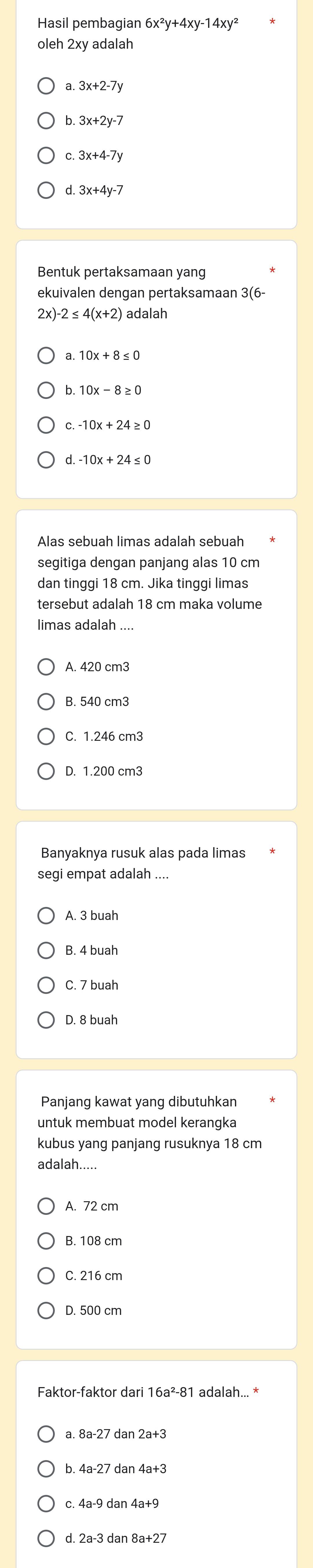 Hasil pembagian 6x^2y+4xy-14xy^2
oleh 2xy adalah
3x+2-7y
3x+2y-7
3x+4-7y
Bentuk pertaksamaan yang
ekuivalen dengan pertaksamaan 3(6-
2x) adalah
10x-8≥ 0
-10x+24≥ 0
Alas sebuah limas adalah sebuah
segitiga dengan panjang alas 10 cm
dan tinggi 18 cm. Jika tinggi limas
tersebut adalah 18 cm maka volume
limas adalah ...
A. 420 cm3
B. 540 cm3
C. 1.246 cm3
Banyaknya rusuk alas pada limas
segi empat adalah ....
A. 3 buah
C. 7 buah
D. 8 buah
Panjang kawat yang dibutuhkan
untuk membuat model kerangka
kubus yang panjang rusuknya 18 cm
adalah.....
A. 72 cm
B. 108 cm
C. 216 cm
D. 500 cm
a. 8 8a-27 dan 2a+3
b. 4 4a-27 dan 4a+3
C.