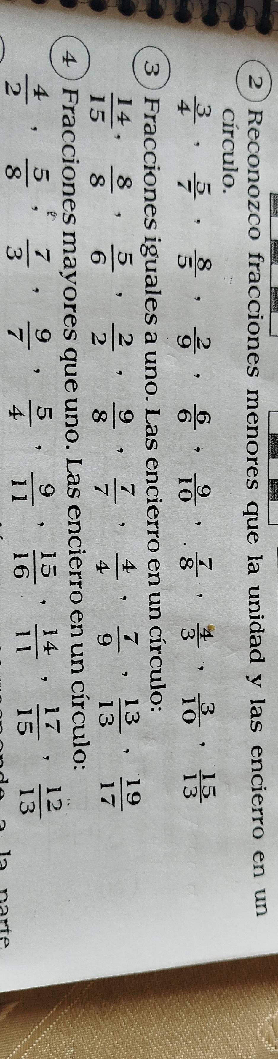 2)Reconozco fracciones menores que la unidad y las encierro en un 
círculo.
 3/4 ,  5/7 ,  8/5 ,  2/9 ,  6/6 ,  9/10 ,  7/8 ,  4/3 ,  3/10 ,  15/13 
3 ) Fracciones iguales a uno. Las encierro en un círculo:
 14/15 ,  8/8 ,  5/6 ,  2/2 ,  9/8 ,  7/7  ,  4/4 ,  7/9 ,  13/13 ,  19/17 
4 ) Fracciones mayores que uno. Las encierro en un círculo:
 4/2 ,  5/8 ,  7/3 ,  9/7 ,  5/4 ,  9/11 ,  15/16 ,  14/11 ,  17/15 ,  12/13 
narte