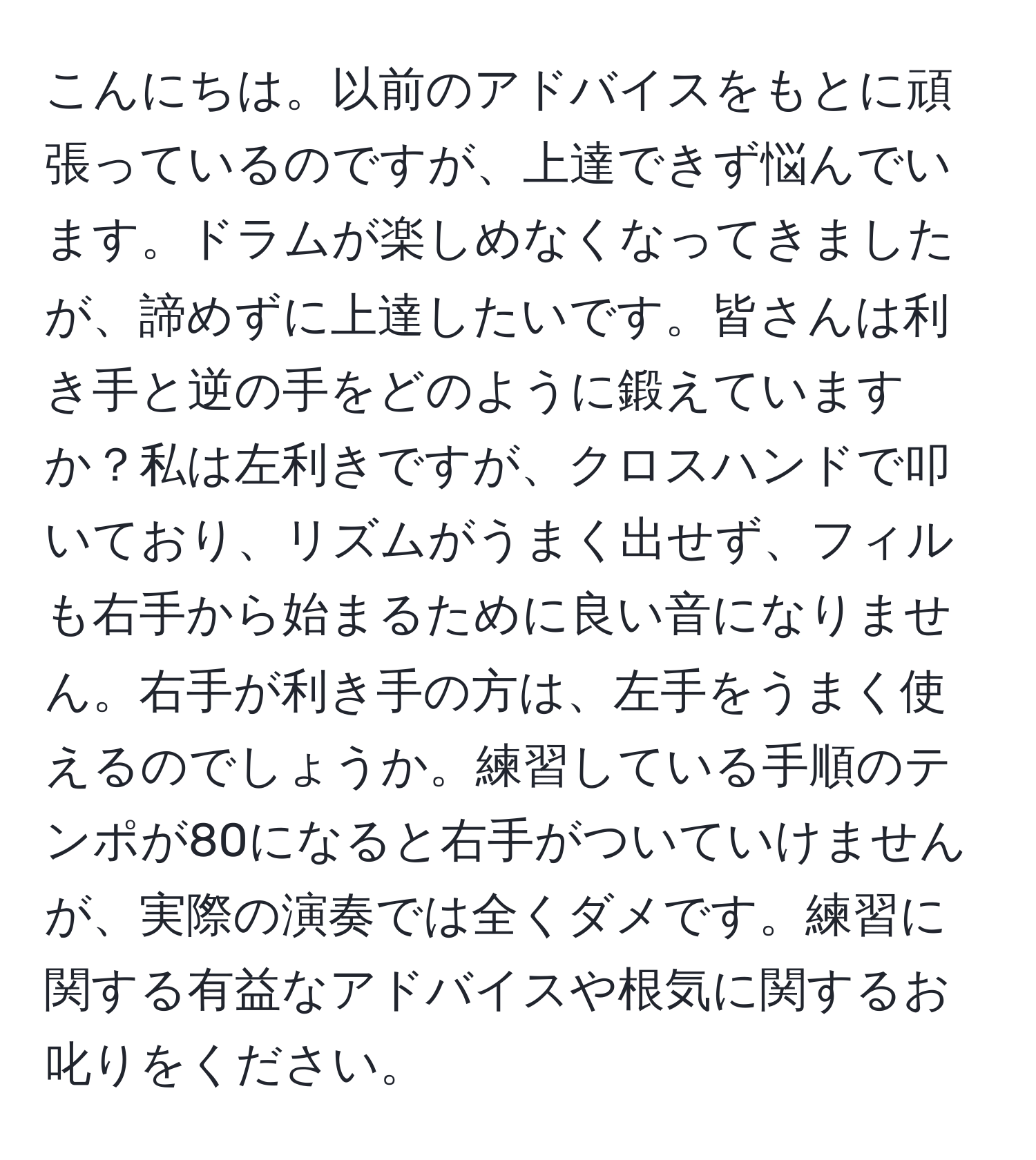 こんにちは。以前のアドバイスをもとに頑張っているのですが、上達できず悩んでいます。ドラムが楽しめなくなってきましたが、諦めずに上達したいです。皆さんは利き手と逆の手をどのように鍛えていますか？私は左利きですが、クロスハンドで叩いており、リズムがうまく出せず、フィルも右手から始まるために良い音になりません。右手が利き手の方は、左手をうまく使えるのでしょうか。練習している手順のテンポが80になると右手がついていけませんが、実際の演奏では全くダメです。練習に関する有益なアドバイスや根気に関するお叱りをください。