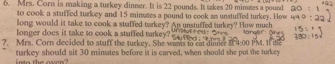 Mrs. Corn is making a turkey dinner. It is 22 pounds. It takes 20 minutes a pound 
to cook a stuffed turkey and 15 minutes a pound to cook an unstuffed turkey. How 
long would it take to cook a stuffed turkey? An unstuffed turkey? How much 
longer does it take to cook a stuffed turkey? 
7. Mrs. Corn decided to stuff the turkey. She wants to eat dinner at 4:00 PM. If the 
turkey should sit 30 minutes before it is carved, when should she put the turkey 
into the oven?