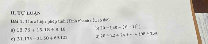 tự luận 
Bài 1. Thực hiện phép tính (Tính nhanh nếu có thể) 
a) 18.76+15.18+9.18 b) 20-[30-(6-1)^2]
c) 31.175-31.50+69.125 d) 20+22+24+·s +198+200.